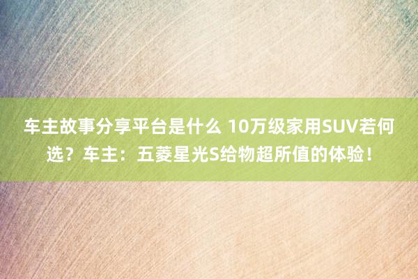 车主故事分享平台是什么 10万级家用SUV若何选？车主：五菱星光S给物超所值的体验！