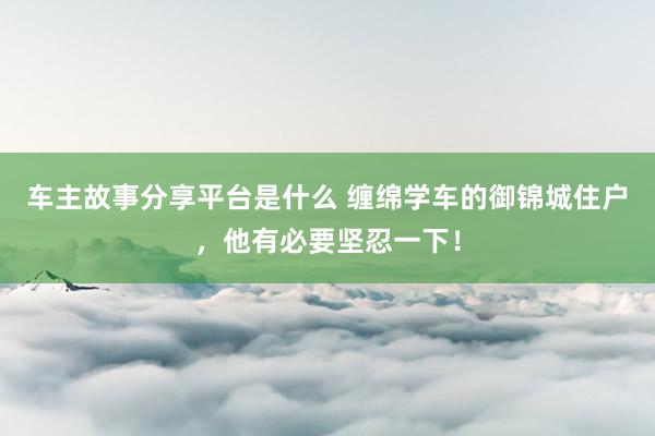 车主故事分享平台是什么 缠绵学车的御锦城住户，他有必要坚忍一下！