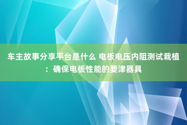 车主故事分享平台是什么 电板电压内阻测试栽植：确保电板性能的要津器具