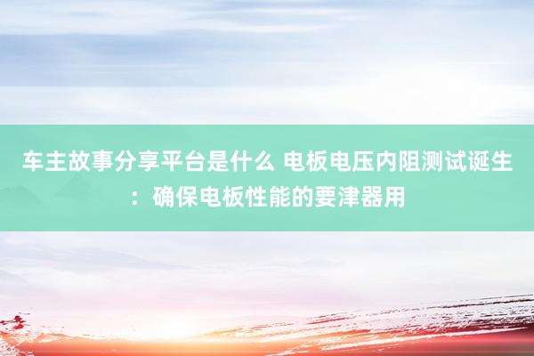 车主故事分享平台是什么 电板电压内阻测试诞生：确保电板性能的要津器用