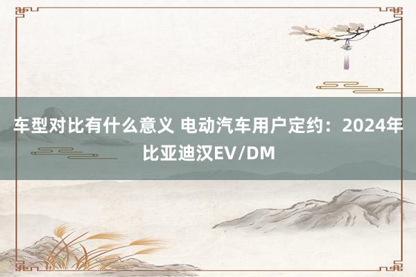 车型对比有什么意义 电动汽车用户定约：2024年比亚迪汉EV/DM