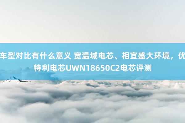 车型对比有什么意义 宽温域电芯、相宜盛大环境，优特利电芯UWN18650C2电芯评测