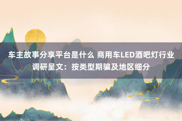 车主故事分享平台是什么 商用车LED酒吧灯行业调研呈文：按类型期骗及地区细分