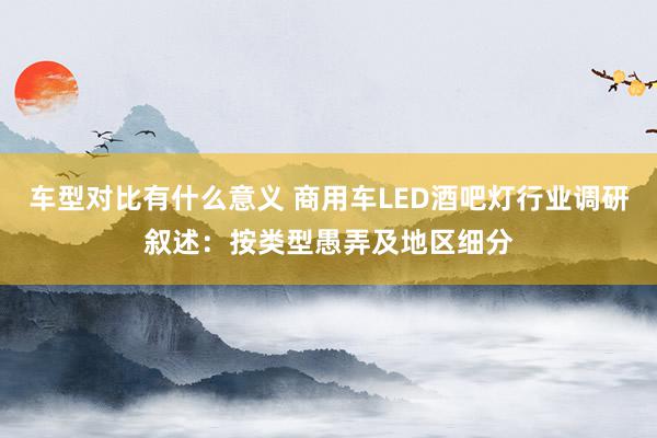 车型对比有什么意义 商用车LED酒吧灯行业调研叙述：按类型愚弄及地区细分