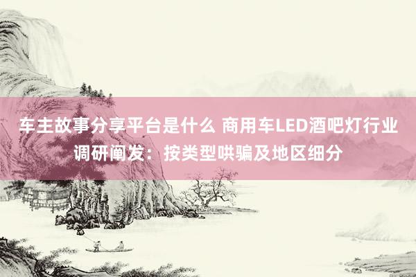 车主故事分享平台是什么 商用车LED酒吧灯行业调研阐发：按类型哄骗及地区细分