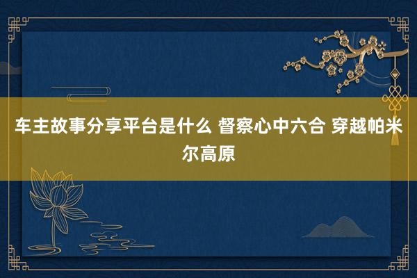 车主故事分享平台是什么 督察心中六合 穿越帕米尔高原