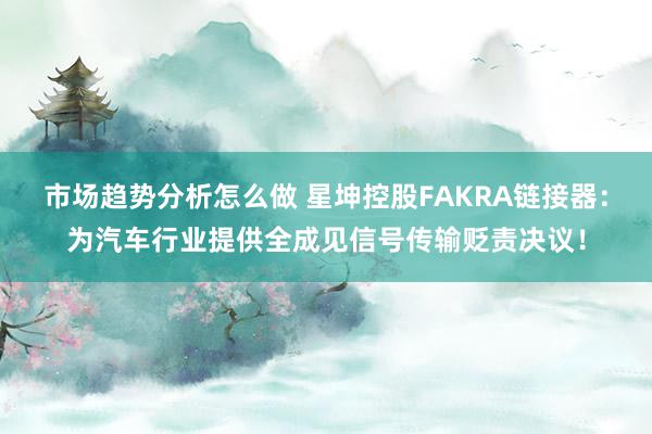 市场趋势分析怎么做 星坤控股FAKRA链接器：为汽车行业提供全成见信号传输贬责决议！