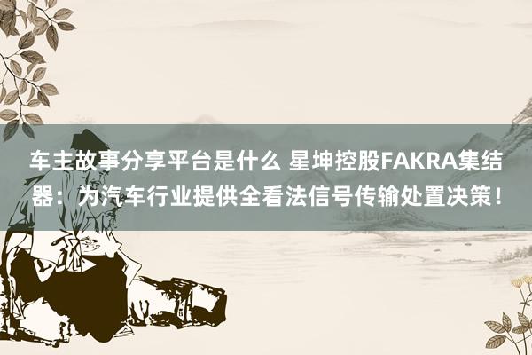 车主故事分享平台是什么 星坤控股FAKRA集结器：为汽车行业提供全看法信号传输处置决策！