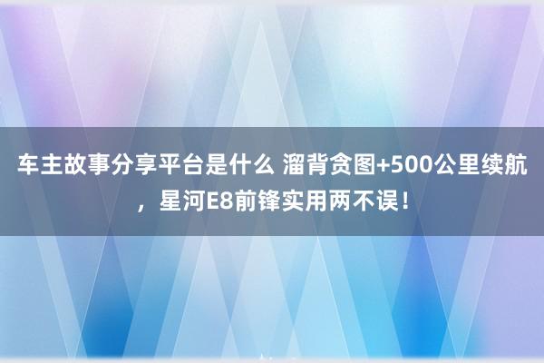 车主故事分享平台是什么 溜背贪图+500公里续航，星河E8前锋实用两不误！