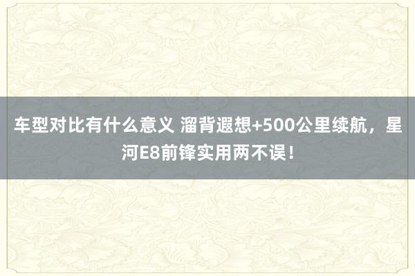 车型对比有什么意义 溜背遐想+500公里续航，星河E8前锋实用两不误！