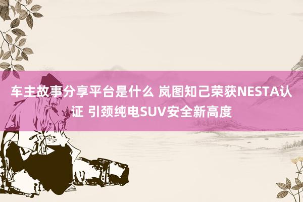 车主故事分享平台是什么 岚图知己荣获NESTA认证 引颈纯电SUV安全新高度