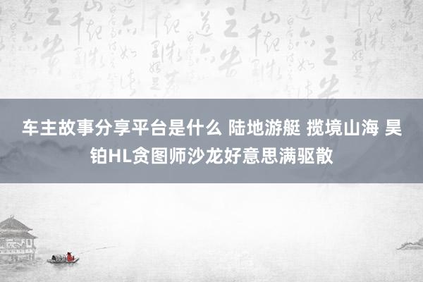 车主故事分享平台是什么 陆地游艇 揽境山海 昊铂HL贪图师沙龙好意思满驱散