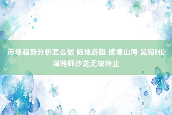 市场趋势分析怎么做 陆地游艇 揽境山海 昊铂HL谋略师沙龙无缺终止