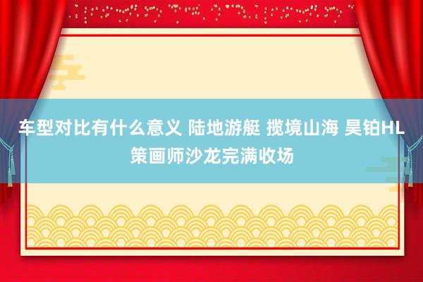 车型对比有什么意义 陆地游艇 揽境山海 昊铂HL策画师沙龙完满收场