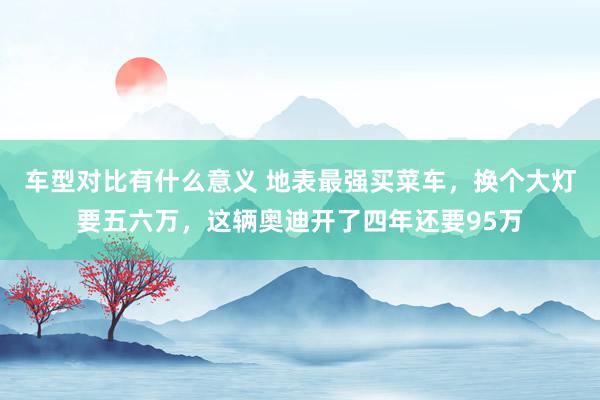 车型对比有什么意义 地表最强买菜车，换个大灯要五六万，这辆奥迪开了四年还要95万