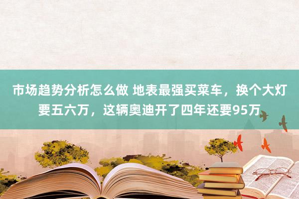 市场趋势分析怎么做 地表最强买菜车，换个大灯要五六万，这辆奥迪开了四年还要95万