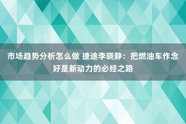 市场趋势分析怎么做 捷途李晓静：把燃油车作念好是新动力的必经之路