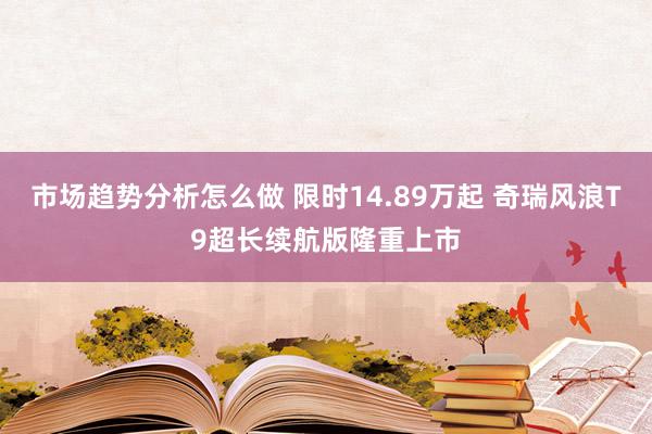 市场趋势分析怎么做 限时14.89万起 奇瑞风浪T9超长续航版隆重上市