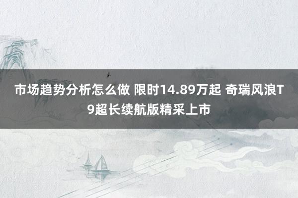 市场趋势分析怎么做 限时14.89万起 奇瑞风浪T9超长续航版精采上市