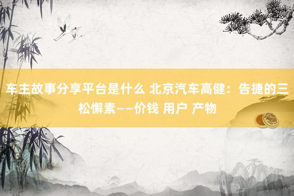 车主故事分享平台是什么 北京汽车高健：告捷的三松懈素——价钱 用户 产物