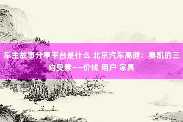 车主故事分享平台是什么 北京汽车高健：奏凯的三约莫素——价钱 用户 家具