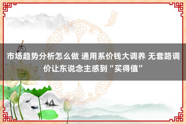 市场趋势分析怎么做 通用系价钱大调养 无套路调价让东说念主感到“买得值”