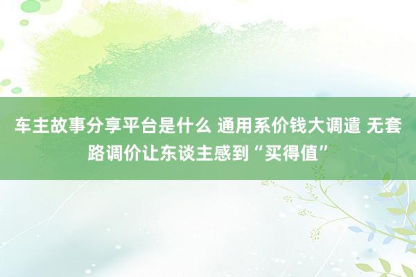 车主故事分享平台是什么 通用系价钱大调遣 无套路调价让东谈主感到“买得值”