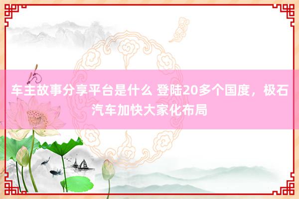 车主故事分享平台是什么 登陆20多个国度，极石汽车加快大家化布局