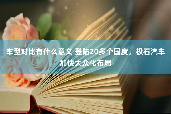 车型对比有什么意义 登陆20多个国度，极石汽车加快大众化布局