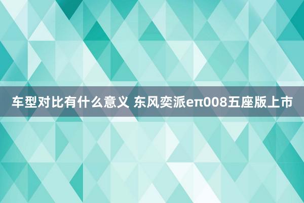 车型对比有什么意义 东风奕派eπ008五座版上市