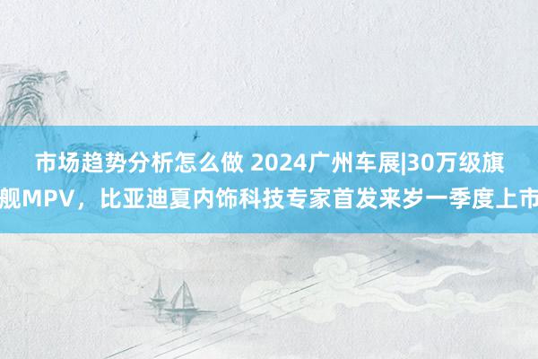 市场趋势分析怎么做 2024广州车展|30万级旗舰MPV，比亚迪夏内饰科技专家首发来岁一季度上市