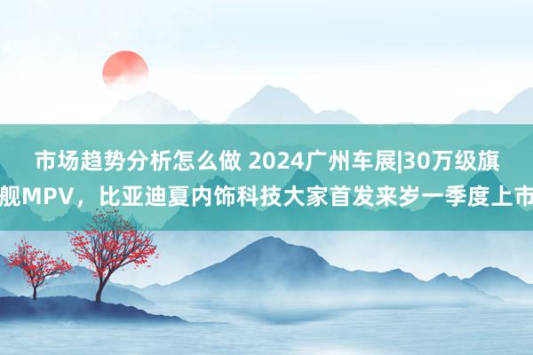 市场趋势分析怎么做 2024广州车展|30万级旗舰MPV，比亚迪夏内饰科技大家首发来岁一季度上市