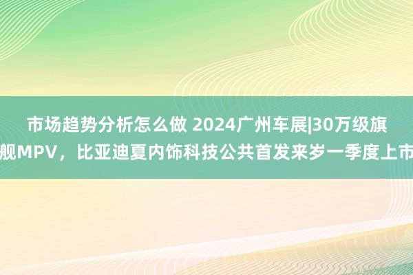 市场趋势分析怎么做 2024广州车展|30万级旗舰MPV，比亚迪夏内饰科技公共首发来岁一季度上市