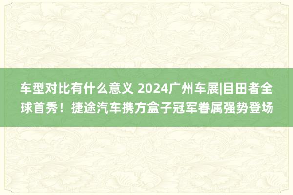 车型对比有什么意义 2024广州车展|目田者全球首秀！捷途汽车携方盒子冠军眷属强势登场