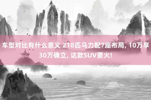 车型对比有什么意义 218匹马力配7座布局, 10万享30万确立, 这款SUV要火!