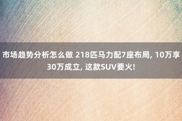 市场趋势分析怎么做 218匹马力配7座布局, 10万享30万成立, 这款SUV要火!