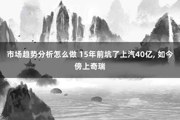 市场趋势分析怎么做 15年前坑了上汽40亿, 如今傍上奇瑞