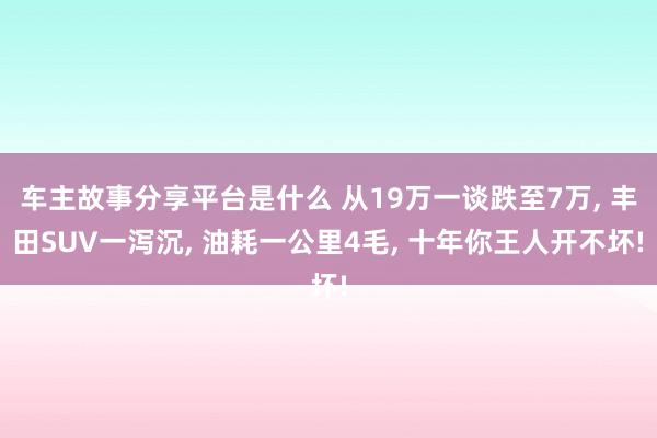 车主故事分享平台是什么 从19万一谈跌至7万, 丰田SUV一泻沉, 油耗一公里4毛, 十年你王人开不坏!