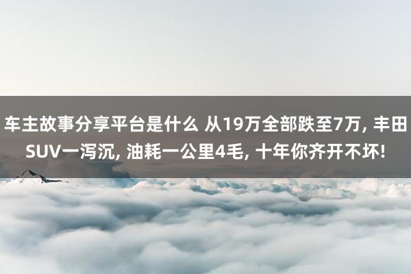 车主故事分享平台是什么 从19万全部跌至7万, 丰田SUV一泻沉, 油耗一公里4毛, 十年你齐开不坏!