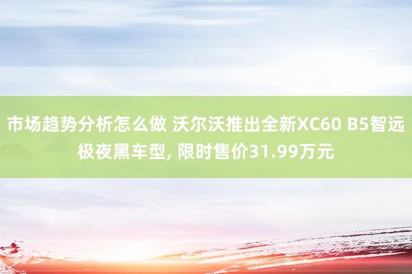 市场趋势分析怎么做 沃尔沃推出全新XC60 B5智远极夜黑车型, 限时售价31.99万元