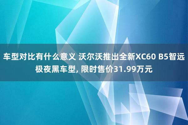 车型对比有什么意义 沃尔沃推出全新XC60 B5智远极夜黑车型, 限时售价31.99万元