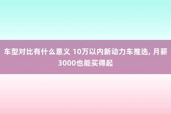 车型对比有什么意义 10万以内新动力车推选, 月薪3000也能买得起