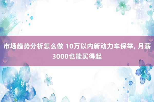 市场趋势分析怎么做 10万以内新动力车保举, 月薪3000也能买得起