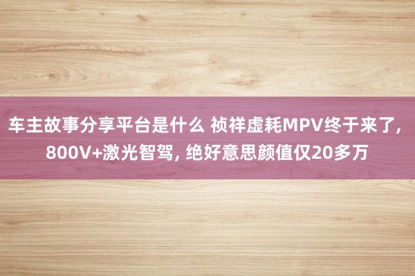 车主故事分享平台是什么 祯祥虚耗MPV终于来了, 800V+激光智驾, 绝好意思颜值仅20多万