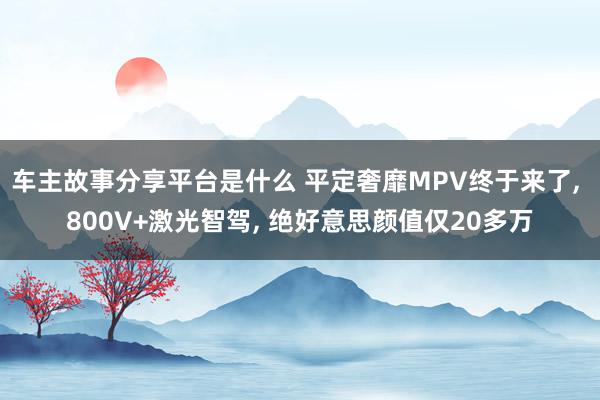 车主故事分享平台是什么 平定奢靡MPV终于来了, 800V+激光智驾, 绝好意思颜值仅20多万