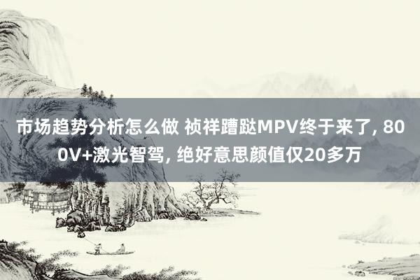 市场趋势分析怎么做 祯祥蹧跶MPV终于来了, 800V+激光智驾, 绝好意思颜值仅20多万