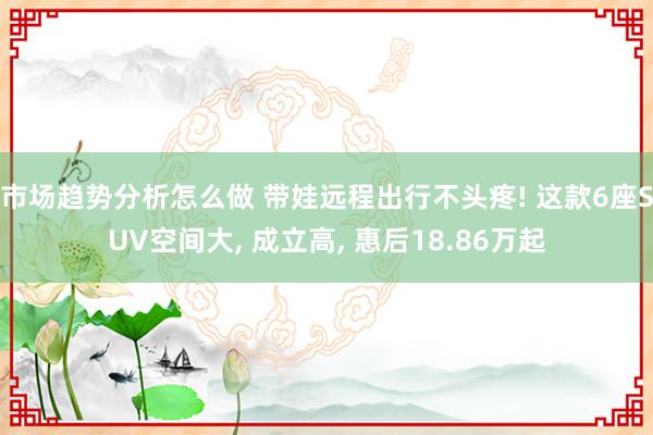 市场趋势分析怎么做 带娃远程出行不头疼! 这款6座SUV空间大, 成立高, 惠后18.86万起