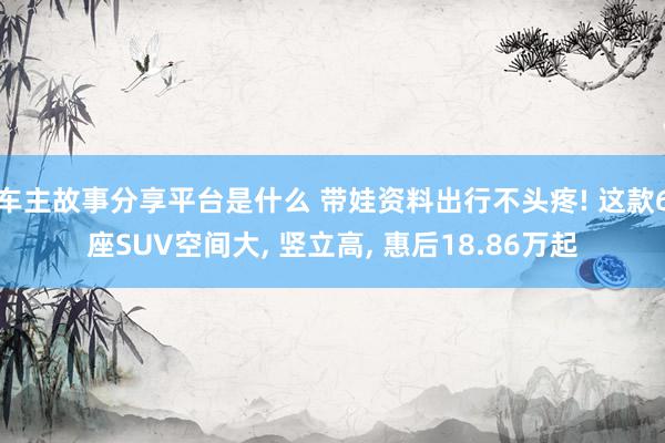 车主故事分享平台是什么 带娃资料出行不头疼! 这款6座SUV空间大, 竖立高, 惠后18.86万起