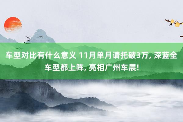 车型对比有什么意义 11月单月请托破3万, 深蓝全车型都上阵, 亮相广州车展!