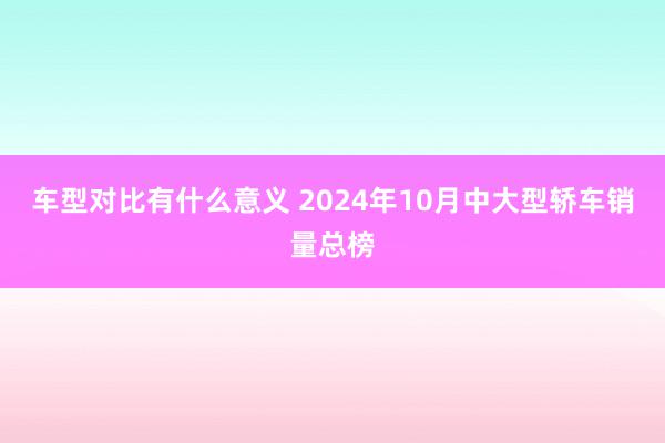 车型对比有什么意义 2024年10月中大型轿车销量总榜